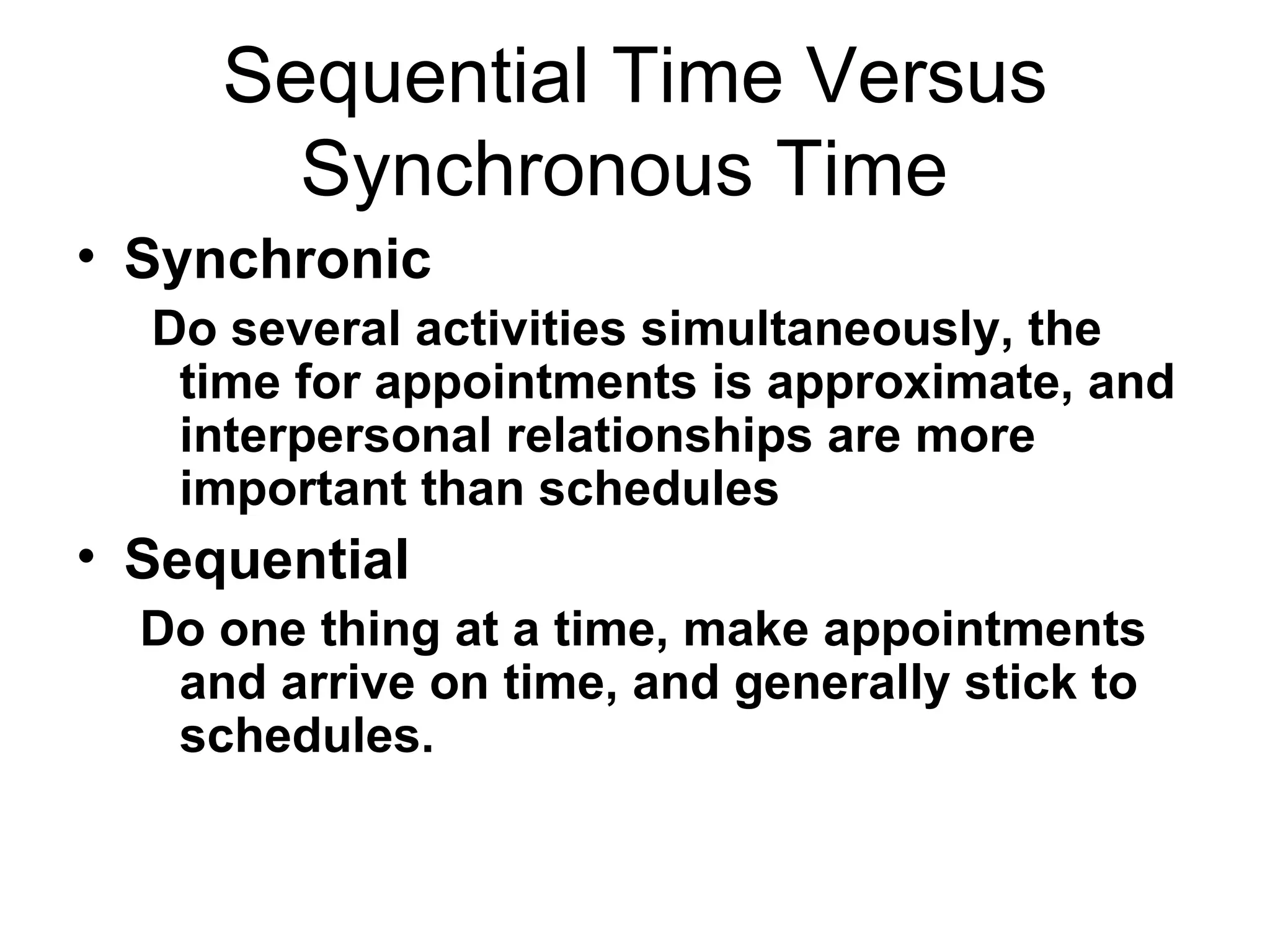 Sequential Time Versus Synchronous Time  Synchronic Do several activities simultaneously, the time for appointments is approximate, and interpersonal relationships are more important than schedules  Sequential Do one thing at a time, make appointments and arrive on time, and generally stick to schedules.  