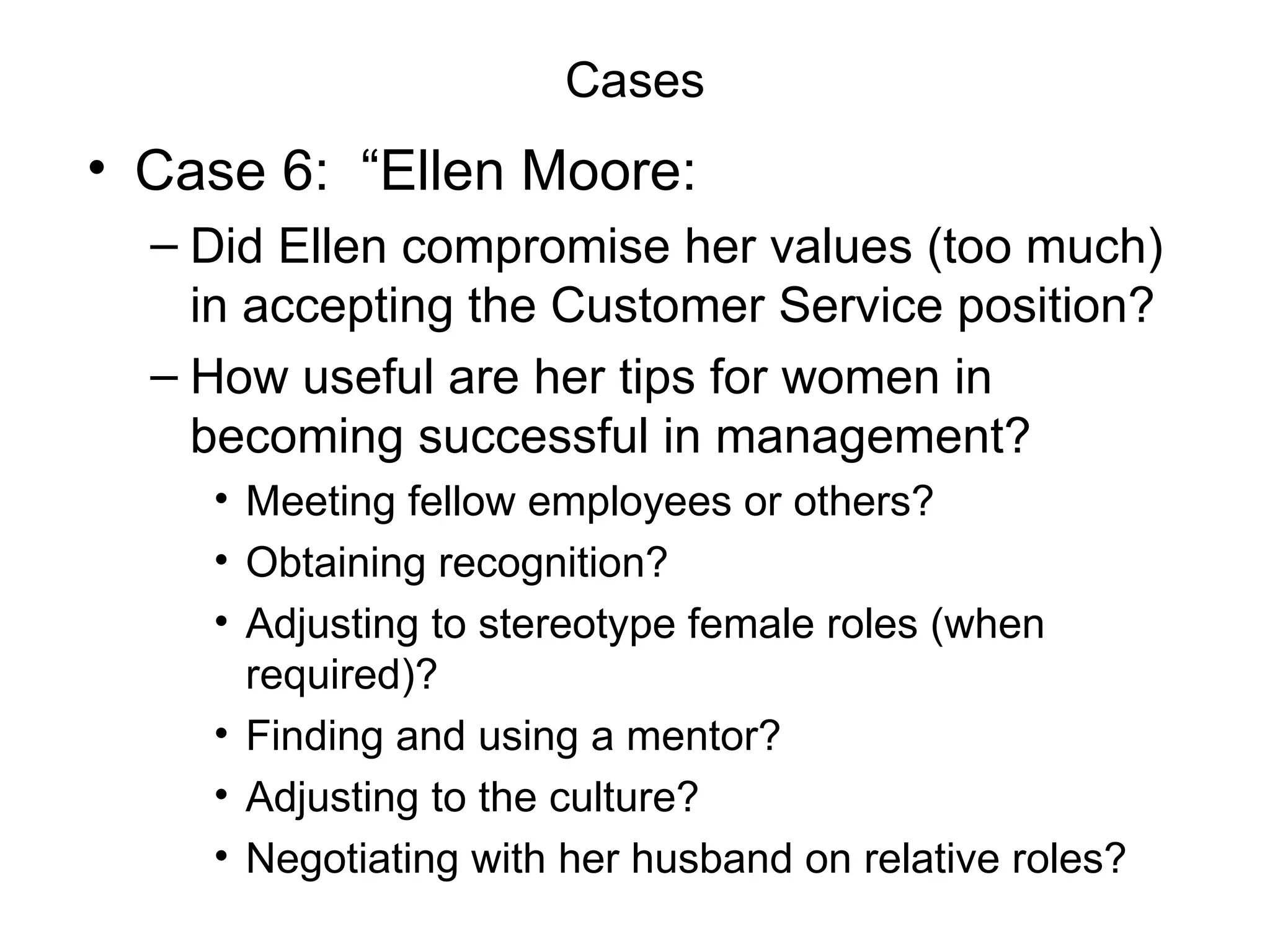 Cases Case 6:  “Ellen Moore:  Did Ellen compromise her values (too much) in accepting the Customer Service position? How useful are her tips for women in becoming successful in management? Meeting fellow employees or others? Obtaining recognition? Adjusting to stereotype female roles (when required)? Finding and using a mentor? Adjusting to the culture? Negotiating with her husband on relative roles? 