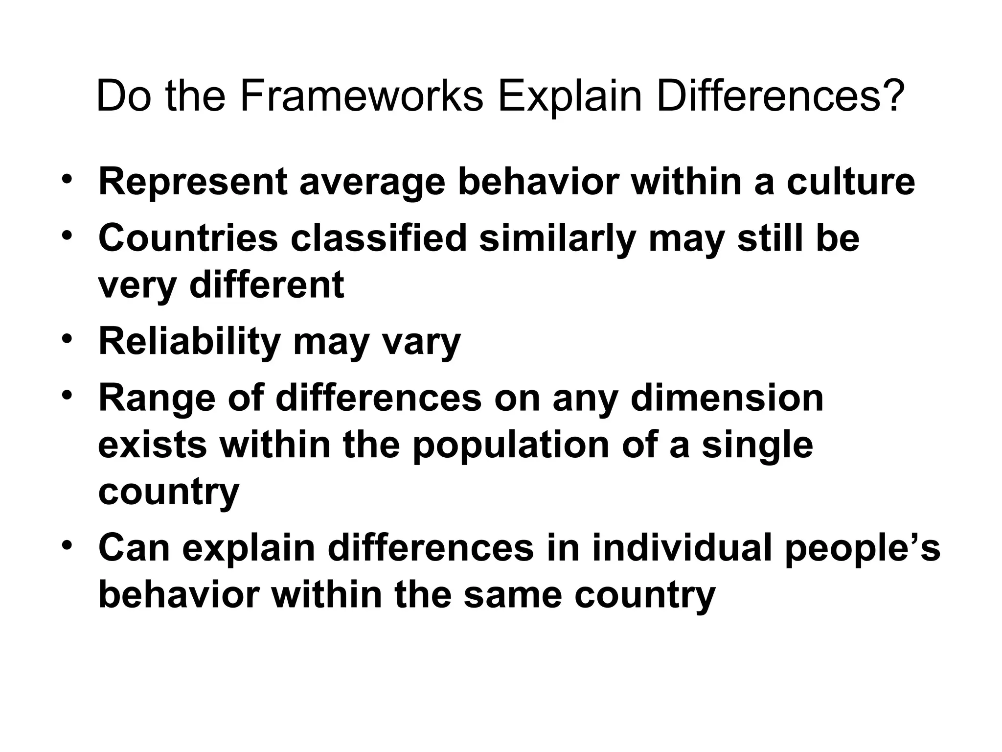 Do the Frameworks Explain Differences? Represent average behavior within a culture Countries classified similarly may still be very different Reliability may vary Range of differences on any dimension exists within the population of a single country   Can explain differences in individual   people’s behavior within the same country  