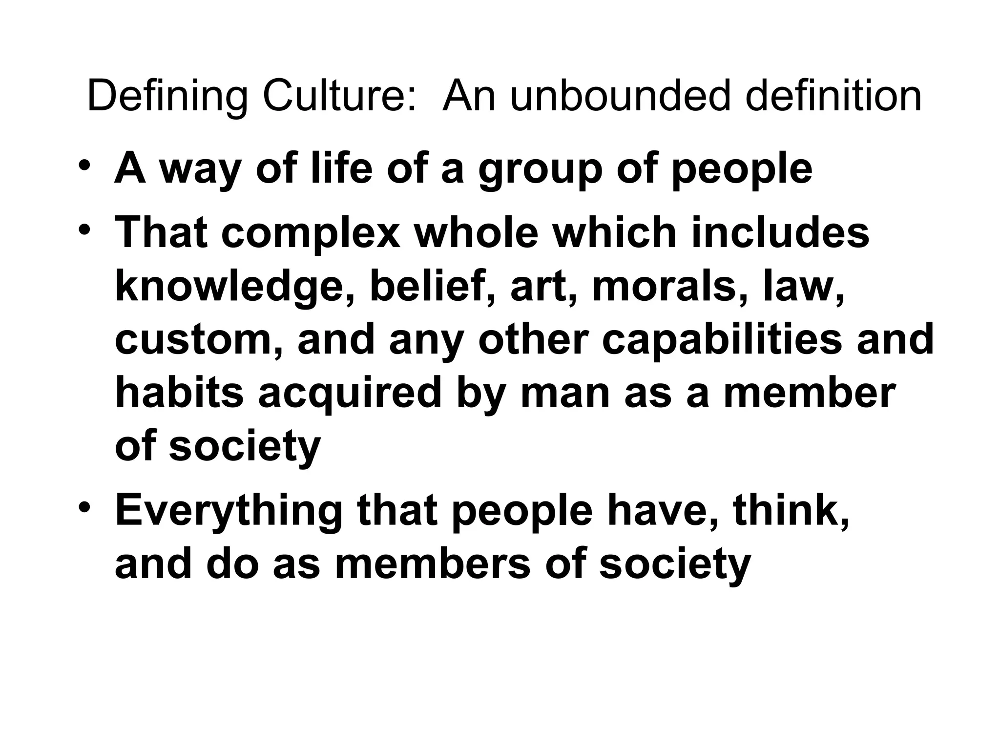 Defining Culture:  An unbounded definition A way of life of a group of people That complex whole which includes knowledge, belief, art, morals, law, custom, and any other capabilities and habits acquired by man as a member of society Everything that people have, think, and do as members of society 