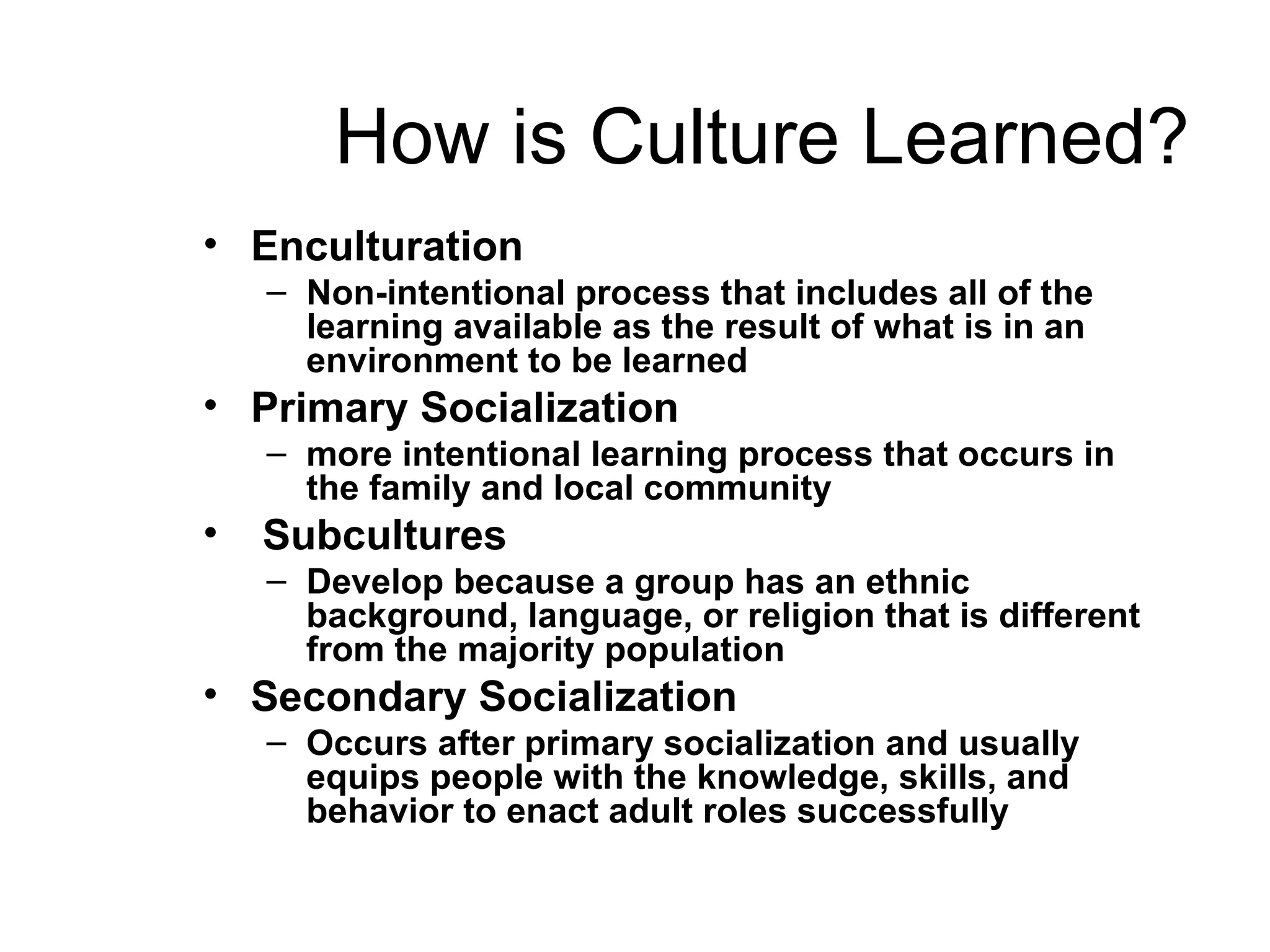 How is Culture Learned? Enculturation Non-intentional process that includes all of the learning available as the result of what is in an environment to be learned   Primary Socialization more intentional learning process that occurs in the family and local community   Subcultures Develop because a group has an ethnic background, language, or religion that is different from the majority population   Secondary Socialization Occurs after primary socialization and usually equips people with the knowledge, skills, and behavior to enact adult roles successfully   