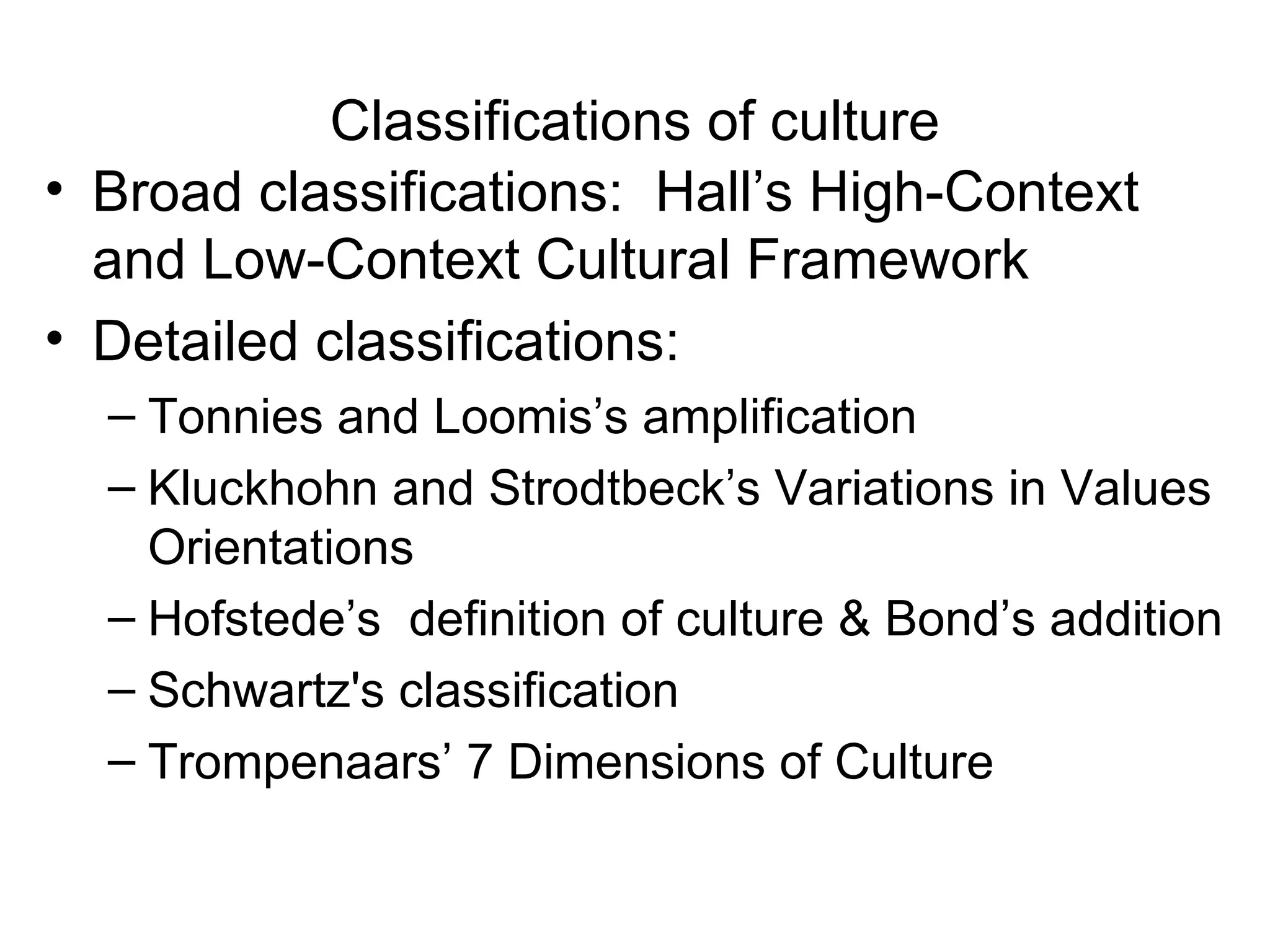 Classifications of culture Broad classifications:  Hall’s High-Context and Low-Context Cultural Framework Detailed classifications: Tonnies and Loomis’s amplification  Kluckhohn and Strodtbeck’s Variations in Values Orientations Hofstede’s  definition of culture & Bond’s addition Schwartz's classification Trompenaars’ 7 Dimensions of Culture 
