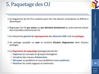 Mr Amir
Souissi
© 2017
5. Paquetage des CU
 Le diagramme de CU d’un système peut très vite devenir encombrant et difficile à
décortiquer.
 Regrouper les CU par acteur ou par domaine fonctionnel ou autre permet d’avoir
des ensembles cohérents de CU.
 Le mécanisme général de regroupement des éléments UML c’est les packages.
 Un package possède un nom et contient d’autres diagrammes dont d’autres
packages.
 Le diagramme de paquetage (package) permet de :
 Organiser les concepts en groupes homogènes
 Introduire des niveaux d’abstraction
 Découper un problème en sous-problèmes (sous-systèmes)
 Réutiliser les unités logiques et cohérentes 26
Chapitre2
DiagrammedeCasd’Utilisation
5.PaquetagedesCU
 