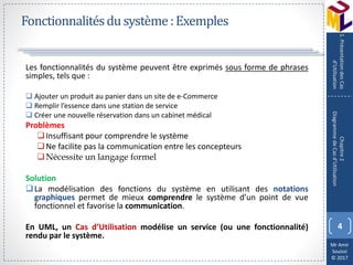 Mr Amir
Souissi
© 2017
Fonctionnalitésdu système:Exemples
Les fonctionnalités du système peuvent être exprimés sous forme de phrases
simples, tels que :
 Ajouter un produit au panier dans un site de e-Commerce
 Remplir l’essence dans une station de service
 Créer une nouvelle réservation dans un cabinet médical
Problèmes
Insuffisant pour comprendre le système
Ne facilite pas la communication entre les concepteurs
Nécessite un langage formel
Solution
La modélisation des fonctions du système en utilisant des notations
graphiques permet de mieux comprendre le système d’un point de vue
fonctionnel et favorise la communication.
En UML, un Cas d’Utilisation modélise un service (ou une fonctionnalité)
rendu par le système.
4
Chapitre2
DiagrammedeCasd’Utilisation
1.PrésentationdesCas
d’Utilisation
 