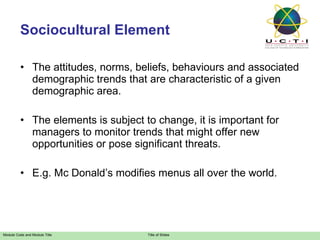 Sociocultural Element The attitudes, norms, beliefs, behaviours and associated demographic trends that are characteristic of a given demographic area. The elements is subject to change, it is important for managers to monitor trends that might offer new opportunities or pose significant threats. E.g. Mc Donald’s modifies menus all over the world. 