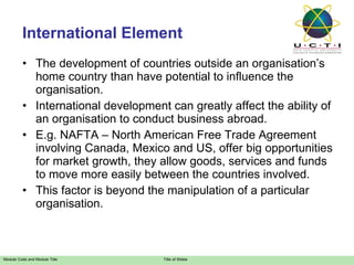International Element The development of countries outside an organisation’s home country than have potential to influence the organisation. International development can greatly affect the ability of an organisation to conduct business abroad. E.g. NAFTA – North American Free Trade Agreement involving Canada, Mexico and US, offer big opportunities for market growth, they allow goods, services and funds to move more easily between the countries involved. This factor is beyond the manipulation of a particular organisation. 