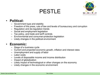Political: Government type and stability  Freedom of the press, rule of law and levels of bureaucracy and corruption  Regulation and de-regulation trends  Social and employment legislation  Tax policy, and trade and tariff controls  Environmental and consumer-protection legislation  Likely changes in the political environment Economic: Stage of a business cycle  Current and projected economic growth, inflation and interest rates  Unemployment and supply of labor Labor costs  Levels of disposable income and income distribution  Impact of globalization  Likely impact of technological or other changes on the economy  Likely changes in the economic environment PESTLE 