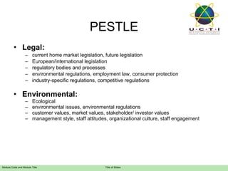 Legal: current home market legislation, future legislation European/international legislation regulatory bodies and processes environmental regulations, employment law, consumer protection industry-specific regulations, competitive regulations Environmental: Ecological environmental issues, environmental regulations customer values, market values, stakeholder/ investor values management style, staff attitudes, organizational culture, staff engagement PESTLE 