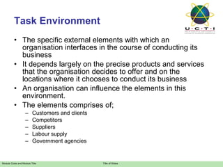 Task Environment The specific external elements with which an organisation interfaces in the course of conducting its business It depends largely on the precise products and services that the organisation decides to offer and on the locations where it chooses to conduct its business An organisation can influence the elements in this environment. The elements comprises of; Customers and clients Competitors Suppliers Labour supply Government agencies 