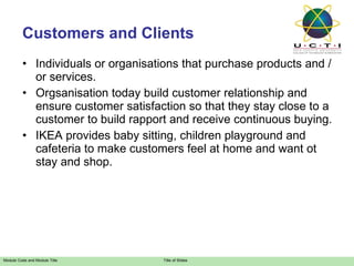 Customers and Clients Individuals or organisations that purchase products and / or services. Orgsanisation today build customer relationship and ensure customer satisfaction so that they stay close to a customer to build rapport and receive continuous buying. IKEA provides baby sitting, children playground and cafeteria to make customers feel at home and want ot stay and shop. 