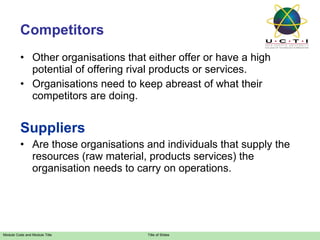 Competitors Other organisations that either offer or have a high potential of offering rival products or services. Organisations need to keep abreast of what their competitors are doing. Suppliers Are those organisations and individuals that supply the resources (raw material, products services) the organisation needs to carry on operations. 