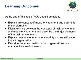 At the end of this topic, YOU should be able to: Explain the concept of mega-environment and outline its major elements Distinguishing between the concepts of task environment and mega-environment and describe the major elements of the task environment. Explain how environmental uncertainty and munificence impact organisation Describe the major methods that organisations use to manage their environments Learning Outcomes 