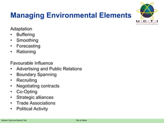 Managing Environmental Elements Adaptation Buffering Smoothing Forecasting Rationing Favourable Influence Advertising and Public Relations Boundary Spanning Recruiting Negotiating contracts Co-Opting Strategic alliances Trade Associations Political Activity 