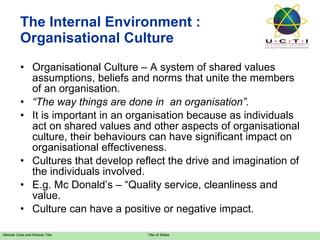 The Internal Environment : Organisational Culture Organisational Culture – A system of shared values assumptions, beliefs and norms that unite the members of an organisation. “ The way things are done in  an organisation”. It is important in an organisation because as individuals act on shared values and other aspects of organisational culture, their behaviours can have significant impact on organisational effectiveness. Cultures that develop reflect the drive and imagination of the individuals involved. E.g. Mc Donald’s – “Quality service, cleanliness and value. Culture can have a positive or negative impact. 