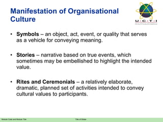 Manifestation of Organisational Culture Symbols  – an object, act, event, or quality that serves as a vehicle for conveying meaning. Stories  – narrative based on true events, which sometimes may be embellished to highlight the intended value. Rites and Ceremonials  – a relatively elaborate, dramatic, planned set of activities intended to convey cultural values to participants. 