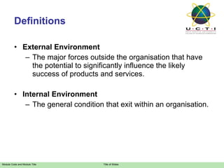 Definitions External Environment The major forces outside the organisation that have  the potential to significantly influence the likely success of products and services. Internal Environment The general condition that exit within an organisation. 