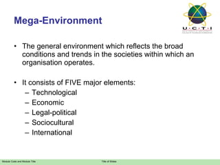 Mega-Environment The general environment which reflects the broad conditions and trends in the societies within which an organisation operates. It consists of FIVE major elements: Technological Economic Legal-political Sociocultural International 