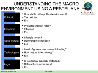 UNDERSTANDING THE MACRO ENVIRONMENT USING A PESTEL ANALYSIS How stable is the political environment? Tax policies Etc. Projected interest rates? Inflation? Etc. Lifestyle trends? Demographic changes? Etc. Level of government research funding? How mature is technology? Etc. Political  Economic  Socio-cultural Technological  Is intellectual property protected? Relevant consumer laws?  Etc. Legal  
