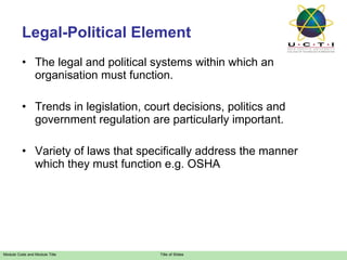 Legal-Political Element The legal and political systems within which an organisation must function. Trends in legislation, court decisions, politics and government regulation are particularly important. Variety of laws that specifically address the manner which they must function e.g. OSHA 