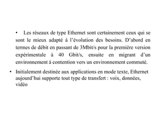 • Les réseaux de type Ethernet sont certainement ceux qui se
sont le mieux adapté à l’évolution des besoins. D’abord en
termes de débit en passant de 3Mbit/s pour la première version
expérimentale à 40 Gbit/s, ensuite en migrant d’un
environnement à contention vers un environnement commuté.
• Initialement destinée aux applications en mode texte, Ethernet
aujourd’hui supporte tout type de transfert : voix, données,
vidéo
 