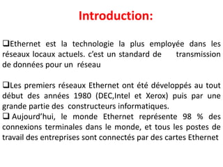 Introduction:
Ethernet est la technologie la plus employée dans les
réseaux locaux actuels. c’est un standard de transmission
de données pour un réseau
Les premiers réseaux Ethernet ont été développés au tout
début des années 1980 (DEC,Intel et Xerox) puis par une
grande partie des constructeurs informatiques.
 Aujourd’hui, le monde Ethernet représente 98 % des
connexions terminales dans le monde, et tous les postes de
travail des entreprises sont connectés par des cartes Ethernet
 