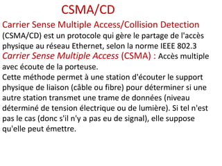 Carrier Sense Multiple Access/Collision Detection
(CSMA/CD) est un protocole qui gère le partage de l'accès
physique au réseau Ethernet, selon la norme IEEE 802.3
Carrier Sense Multiple Access (CSMA) : Accès multiple
avec écoute de la porteuse.
Cette méthode permet à une station d'écouter le support
physique de liaison (câble ou fibre) pour déterminer si une
autre station transmet une trame de données (niveau
déterminé de tension électrique ou de lumière). Si tel n'est
pas le cas (donc s'il n'y a pas eu de signal), elle suppose
qu'elle peut émettre.
CSMA/CD
 