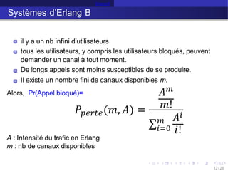 Erlang B
Systèmes d’Erlang B
il y a un nb infini d’utilisateurs
tous les utilisateurs, y compris les utilisateurs bloqués, peuvent
demander un canal à tout moment.
De longs appels sont moins susceptibles de se produire.
Il existe un nombre fini de canaux disponibles m.
Alors, Pr(Appel bloqué)=
12 /26
A : Intensité du trafic en Erlang
m : nb de canaux disponibles
𝑃𝑝𝑒𝑟𝑡𝑒(𝑚, 𝐴) =
𝐴𝑚
𝑚!
σ𝑖=0
𝑚 𝐴𝑖
𝑖!
 