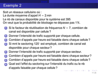 Erlang B
Exemple 2
Soit un réseaux cellulaire où :
La durée moyenne d’appel H = 2min
Le nb de canaux disponible pour le système est 395
On veut que la probabilité de blockage ne dépasse pas 1%.
1 Si le facteur de réutilisation de fréquence N = 7, combien de
canal est disponible par cellule ?
Donner l’intensité de trafic supporté par chaque cellule.
Combien d’appels par heure est faisable dans chaque cellule ?
Si mnt le sectoring 120◦ est employé, combien de canal est
disponible pour chaque secteur?
Donner l’intensité de trafic supporté par chaque secteur.
Combien d’appels par heure est faisable dans chaque secteur?
Combien d’appels par heure est faisable dans chaque cellule ?
Quel est l’effet du sectoring sur l’intensité du trafic ou le nb
d’appels faisable par chaque cellule ?
2
3
4
5
6
7
8
17 /26
 