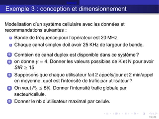 Erlang B
Exemple 3 : conception et dimensionnement
Modelisation d’un système cellulaire avec les données et
recommandations suivantes :
Bande de fréquence pour l’opérateur est 20 MHz
Chaque canal simplex doit avoir 25 KHz de largeur de bande.
1 Combien de canal duplex est disponible dans ce système?
on donne γ = 4, Donner les valeurs possibles de K et N pour avoir
2
SIR ≥ 15
3 Supposons que chaque utilisateur fait 2 appels/jour et 2 min/appel
en moyenne, quel est l’intensité de trafic par utilisateur ?
4 On veut Pb ≤ 5%. Donner l’intensité trafic globale par
secteur/cellule.
Donner le nb d’utilisateur maximal par cellule.
5
19 /26
 