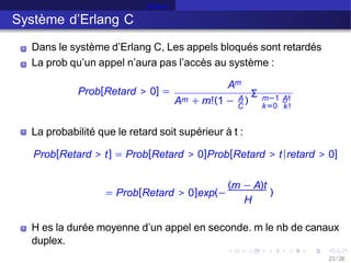 Erlang C
Système d’Erlang C
Prob[Retard > 0] =
Dans le système d’Erlang C, Les appels bloqués sont retardés
La prob qu’un appel n’aura pas l’accès au système :
Am
m
A + m!(1 − )
Σ
A m−1 Ak
C k=0 k!
La probabilité que le retard soit supérieur à t :
Prob[Retard > t] = Prob[Retard > 0]Prob[Retard > t|retard > 0]
= Prob[Retard > 0]exp(−
(m − A)t
H
)
H es la durée moyenne d’un appel en seconde. m le nb de canaux
duplex.
23 /26
 