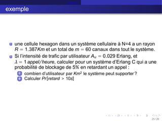 Erlang C
exemple
une cellule hexagon dans un système cellulaire à N=4 a un rayon
R = 1.387Km et un total de m = 60 canaux dans tout le système.
Si l’intensité de trafic par utilisateur Au = 0.029 Erlang, et
λ = 1 appel/heure, calculer pour un système d’Erlang C qui a une
probabilité de blockage de 5% en retardant un appel :
1
2
25 /26
combien d’utilisateur par Km2 le système peut supporter ?
Calculer Pr[retard > 10s]
 