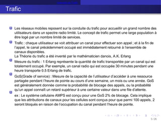 Intensité de Trafic
Trafic
Les réseaux mobiles reposent sur la conduite du trafic pour accueillir un grand nombre des
utilisateurs dans un spectre radio limité. Le concept de trafic permet une large population à
être logé par un nombre limité de services.
Trafic : chaque utilisateur se voit attribuer un canal pour effectuer son appel ; et à la fin de
l’appel, le canal précédemment occupé est immédiatement retourné à l’ensemble de
canaux disponibles.
La Théorie du trafic a été inventé par le mathématicien danois, A.K. Erlang
Mesure du trafic : 1 Erlang représente la quantité de trafic transportée par un canal qui est
totalement occupé. Par exemple, un canal radio qui est occupée 30 minutes pendant une
heure transporte 0.5 Erlang de trafic.
GoS(Grade of service) : Mesure de la capacité de l’utilisateur d’accéder à une ressource
partagée pendant l’heure de pointe au cours d’une semaine, un mois ou une année. GoS
est généralement donnée comme la probabilité de blocage des appels, ou la probabilité
qu’un appel connaît un retard supérieur à une certaine valeur dans une file d’attente.
ex : Le système cellulaire AMPS est conçu pour une GoS 2% de blocage. Cela implique
que les attributions de canaux pour les cellules sont conçus pour que parmi 100 appels, 2
seront bloqués en raison de l’occupation du canal pendant l’heure de pointe.
5 /26
 