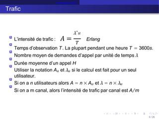 Intensité de Trafic
Trafic
L’intensité de trafic : 𝐴 =
λ∗
𝐻
𝑇
Erlang
Temps d’observation T. La plupart pendant une heure T = 3600s.
Nombre moyen de demandes d’appel par unité de temps λ
Durée moyenne d’un appel H
Utiliser la notation Au et λu si le calcul est fait pour un seul
utilisateur.
Si on a n utilisateurs alors A = n × Au et λ = n × λu
Si on a m canal, alors l’intensité de trafic par canal est A/m
6 /26
 