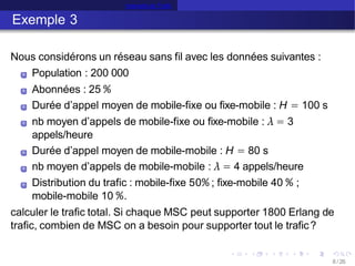 Intensité de Trafic
Exemple 3
Nous considérons un réseau sans fil avec les données suivantes :
Population : 200 000
Abonnées : 25 %
Durée d’appel moyen de mobile-fixe ou fixe-mobile : H = 100 s
nb moyen d’appels de mobile-fixe ou fixe-mobile : λ = 3
appels/heure
Durée d’appel moyen de mobile-mobile : H = 80 s
nb moyen d’appels de mobile-mobile : λ = 4 appels/heure
Distribution du trafic : mobile-fixe 50% ; fixe-mobile 40 % ;
mobile-mobile 10 %.
calculer le trafic total. Si chaque MSC peut supporter 1800 Erlang de
trafic, combien de MSC on a besoin pour supporter tout le trafic?
8 /26
 