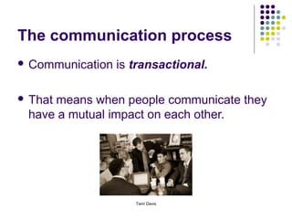 The communication process
 Communication   is transactional.

 That
     means when people communicate they
 have a mutual impact on each other.




                     Tami Davis
 