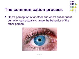 The communication process
   One’s perception of another and one’s subsequent
    behavior can actually change the behavior of the
    other person.




                         Tami Davis
 