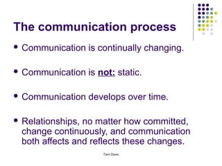 The communication process
 Communication    is continually changing.

 Communication    is not: static.

 Communication    develops over time.

 Relationships, no matter how committed,
  change continuously, and communication
  both affects and reflects these changes.
                       Tami Davis
 