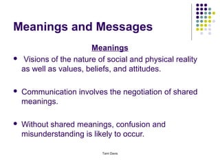 Meanings and Messages
                        Meanings
   Visions of the nature of social and physical reality
    as well as values, beliefs, and attitudes.

   Communication involves the negotiation of shared
    meanings.

   Without shared meanings, confusion and
    misunderstanding is likely to occur.

                           Tami Davis
 