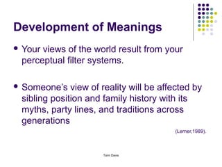 Development of Meanings
 Yourviews of the world result from your
 perceptual filter systems.

 Someone’s   view of reality will be affected by
 sibling position and family history with its
 myths, party lines, and traditions across
 generations
                                         (Lerner,1989).



                      Tami Davis
 