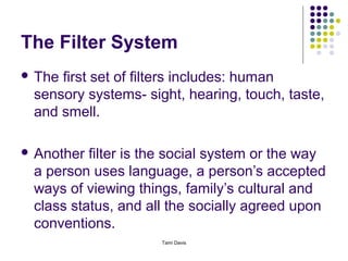 The Filter System
 Thefirst set of filters includes: human
 sensory systems- sight, hearing, touch, taste,
 and smell.

 Another filter is the social system or the way
 a person uses language, a person’s accepted
 ways of viewing things, family’s cultural and
 class status, and all the socially agreed upon
 conventions.
                     Tami Davis
 