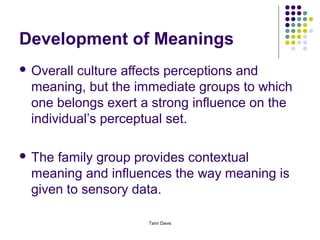 Development of Meanings
 Overallculture affects perceptions and
 meaning, but the immediate groups to which
 one belongs exert a strong influence on the
 individual’s perceptual set.

 Thefamily group provides contextual
 meaning and influences the way meaning is
 given to sensory data.

                    Tami Davis
 