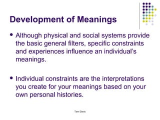 Development of Meanings
 Although  physical and social systems provide
  the basic general filters, specific constraints
  and experiences influence an individual’s
  meanings.

 Individualconstraints are the interpretations
  you create for your meanings based on your
  own personal histories.

                      Tami Davis
 