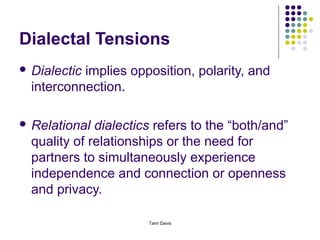 Dialectal Tensions
 Dialecticimplies opposition, polarity, and
  interconnection.

 Relational  dialectics refers to the “both/and”
  quality of relationships or the need for
  partners to simultaneously experience
  independence and connection or openness
  and privacy.

                       Tami Davis
 