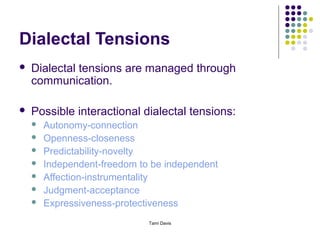 Dialectal Tensions
   Dialectal tensions are managed through
    communication.

   Possible interactional dialectal tensions:
       Autonomy-connection
       Openness-closeness
       Predictability-novelty
       Independent-freedom to be independent
       Affection-instrumentality
       Judgment-acceptance
       Expressiveness-protectiveness
                              Tami Davis
 