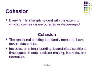 Cohesion
   Every family attempts to deal with the extent to
    which closeness is encouraged or discouraged.


                       Cohesion
   The emotional bonding that family members have
    toward each other.
   Includes: emotional bonding, boundaries, coalitions,
    time space, friends, decision-making, interests, and
    recreation.

                           Tami Davis
 