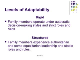 Levels of Adaptability
                    Rigid
 Family members operate under autocratic
  decision-making styles and strict roles and
  rules

                   Structured
 Family members experience authoritarian
  and some equalitarian leadership and stable
  roles and rules.
                      Tami Davis
 