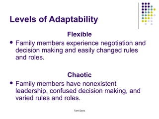Levels of Adaptability
                   Flexible
 Family members experience negotiation and
  decision making and easily changed rules
  and roles.

                    Chaotic
 Family members have nonexistent
  leadership, confused decision making, and
  varied rules and roles.
                     Tami Davis
 