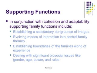 Supporting Functions
 Inconjunction with cohesion and adaptability
  supporting family functions include:
      Establishing a satisfactory congruence of images
      Evolving modes of interaction into central family
       themes
      Establishing boundaries of the families world of
       experience
      Dealing with significant biosocial issues like
       gender, age, power, and roles

                           Tami Davis
 