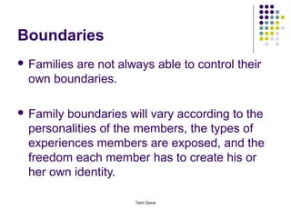 Boundaries
 Families
        are not always able to control their
 own boundaries.

 Familyboundaries will vary according to the
 personalities of the members, the types of
 experiences members are exposed, and the
 freedom each member has to create his or
 her own identity.

                    Tami Davis
 