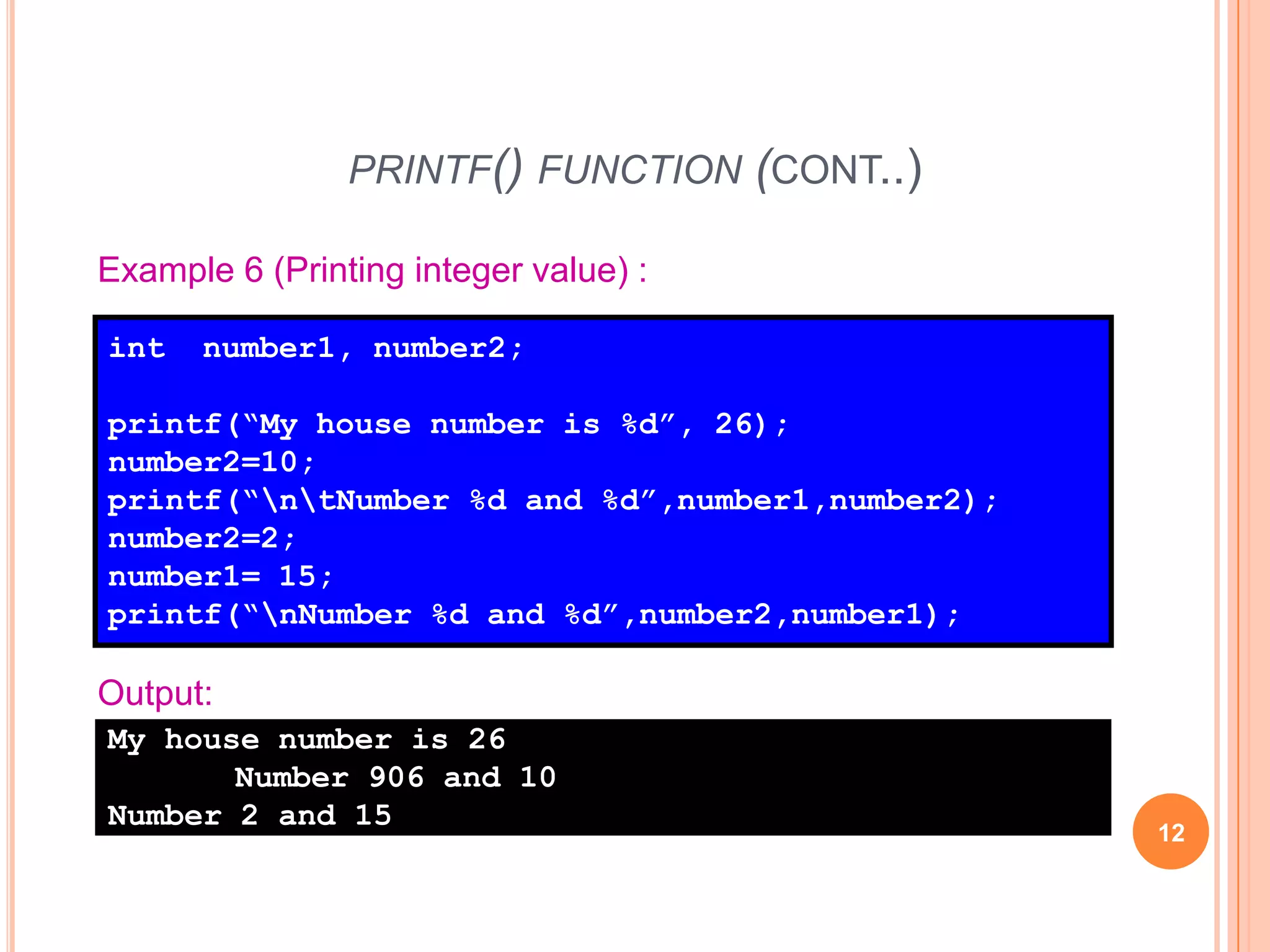 printf() function (cont..)12Example 6 (Printing integer value) :int number1, number2;printf(“My house number is %d”, 26);number2=10;printf(“\n\tNumber %d and %d”,number1,number2);number2=2;number1= 15;printf(“\nNumber %d and %d”,number2,number1);Output:My house number is 26	Number 906 and 10Number 2 and 15